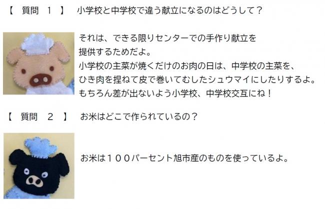質問1　小学校と中学校で違う献立になるのはどうして？ 答え1　それは、できる限りセンターでの手作り献立を提供するためだよ。小学校の主菜が焼くだけのお肉の日は、中学校の主菜をひき肉を捏ねて皮で巻いて蒸したシュウマイにしたりするよ。もちろん差がでないよう小学校、中学校交互にね！ 質問2　お米はどこで作られているの？ 答え2　お米は100パーセント旭市産のものを使っているよ。